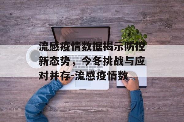 流感疫情数据揭示防控新态势，今冬挑战与应对并存-流感疫情数